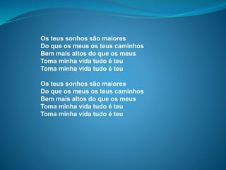 Os teus sonhos são maiores
Do que os meus os teus caminhos
Bem mais altos do que os meus
Toma minha vida tudo é teu
Toma minha vida tudo é teu
Os teus sonhos são maiores
Do que os meus os teus caminhos
Bem mais altos do que os meus
Toma minha vida tudo é teu
Toma minha vida tudo é teu
 