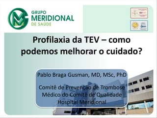 Profilaxia da TEV – como
podemos melhorar o cuidado?
Pablo Braga Gusman, MD, MSc, PhD
Comitê de Prevenção de Trombose
Médico do Comitê de Qualidade
Hospital Meridional
 