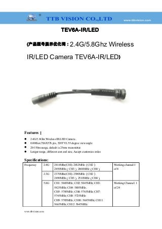 TEV6A-IR/LED
(产品型号展示优化词：2.4G/5.8Ghz Wireless
IR/LED Camera TEV6A-IR/LED)
Features：
 2.4G/5.8Ghz Wireless IR/LED Camera .
 0.000lux;786X576 pix, 520TVL 55 degree view angle
 20-150m range, default is 25mw transmitter.
 Longer range, different cost and size, Accept customize order.
Specifications:
Frequency 2.4G 2414Mhz(CH1) 2432MHz（CH2）
2450MHz（CH3） 2468MHz（CH4）
Working channel:1
of 8
2.3G 2370Mhz(CH1) 2390MHz（CH2）
2490MHz（CH3） 2510MHz（CH4）
5.8G CH1: 5865MHz; CH2: 5845MHz; CH3:
5825MHz; CH4: 5805MHz.
CH5: 5785MHz; CH6: 5765MHz; CH7:
5745MHz; CH8: 5725MHz
CH9: 5705MHz; CH10: 5685MHz; CH11:
5665MHz; CH12: 5645MHz.
Working Channel: 1
of 24
www.ttbvision.com
 