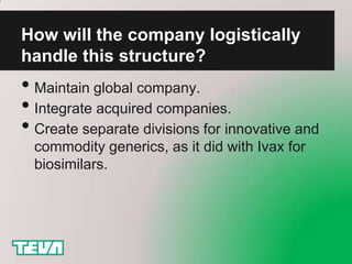 How will the company logistically
handle this structure?
• Maintain global company.
• Integrate acquired companies.
• Create separate divisions for innovative and
  commodity generics, as it did with Ivax for
  biosimilars.
 