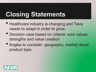 Closing Statements
• Healthcare industry is changing and Teva
    needs to adapt in order to grow.
•   Decision case based on criteria: core values,
    strengths and value creation
•   Angles to consider: geography, market driver,
    product type.
 