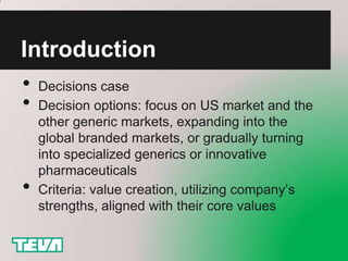 Introduction
• Decisions case
• Decision options: focus on US market and the
    other generic markets, expanding into the
    global branded markets, or gradually turning
    into specialized generics or innovative
    pharmaceuticals
•   Criteria: value creation, utilizing company’s
    strengths, aligned with their core values
 