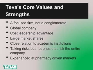Teva's Core Values and
Strengths
•   A focused firm, not a conglomerate
•   Global company
•   Cost leadership advantage
•   Large market shares
•   Close relation to academic institutions
•   Taking risks but not ones that risk the entire
    company
•   Experienced at pharmacy driven markets
 