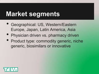 Market segments
• Geographical: US, Western/Eastern
    Europe, Japan, Latin America, Asia
•   Physician driven vs. pharmacy driven
•   Product type: commodity generic, niche
    generic, biosimilars or innovative
 