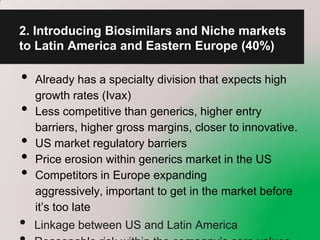 2. Introducing Biosimilars and Niche markets
to Latin America and Eastern Europe (40%)

•   Already has a specialty division that expects high
    growth rates (Ivax)
•   Less competitive than generics, higher entry
    barriers, higher gross margins, closer to innovative.
•   US market regulatory barriers
•   Price erosion within generics market in the US
•   Competitors in Europe expanding
    aggressively, important to get in the market before
    it’s too late
•   Linkage between US and Latin America
 
