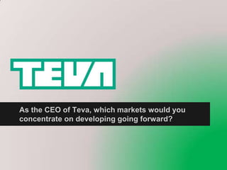 As the CEO of Teva, which markets would you
concentrate on developing going forward?
 
