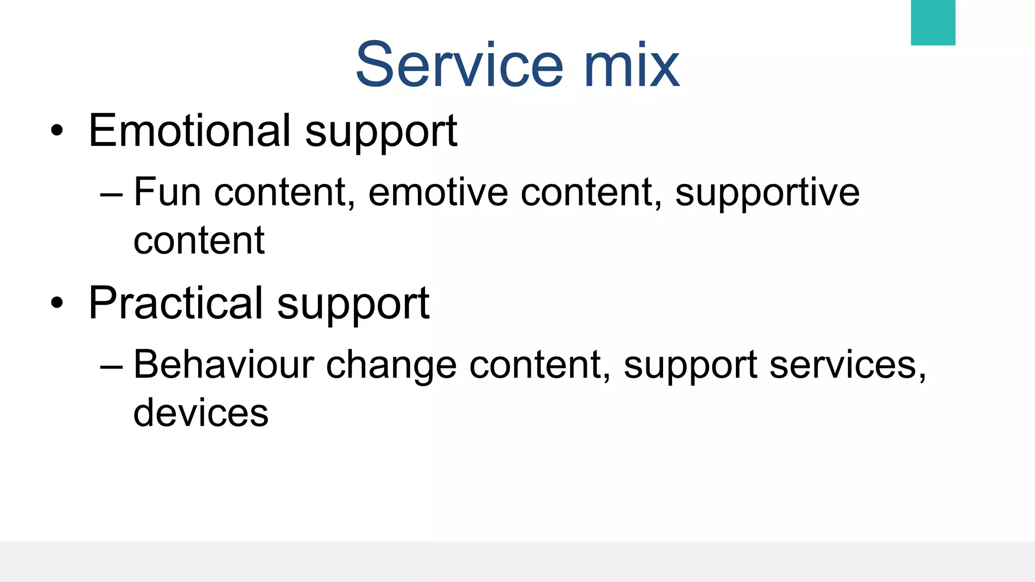 Service mix
• Emotional support
– Fun content, emotive content, supportive
content
• Practical support
– Behaviour change content, support services,
devices
 