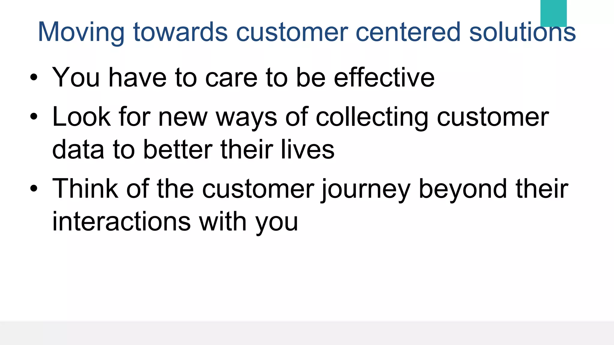 Moving towards customer centered solutions
• You have to care to be effective
• Look for new ways of collecting customer
data to better their lives
• Think of the customer journey beyond their
interactions with you
 