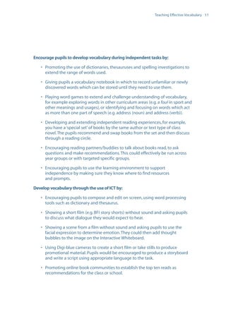 EN0909A5_TEV_A4   17/6/08   9:39 am   Page 11




                                                                                   Teaching Effective Vocabulary 11




                  Encourage pupils to develop vocabulary during independent tasks by:

                      • Promoting the use of dictionaries, thesauruses and spelling investigations to
                        extend the range of words used.

                      • Giving pupils a vocabulary notebook in which to record unfamiliar or newly
                        discovered words which can be stored until they need to use them.

                      • Playing word games to extend and challenge understanding of vocabulary,
                        for example exploring words in other curriculum areas (e.g. a foul in sport and
                        other meanings and usages), or identifying and focusing on words which act
                        as more than one part of speech (e.g. address (noun) and address (verb)).

                      • Developing and extending independent reading experiences, for example,
                        you have a ‘special set’ of books by the same author or text type of class
                        novel. The pupils recommend and swap books from the set and then discuss
                        through a reading circle.

                      • Encouraging reading partners/buddies to talk about books read, to ask
                        questions and make recommendations. This could effectively be run across
                        year groups or with targeted specific groups.

                      • Encouraging pupils to use the learning environment to support
                        independence by making sure they know where to find resources
                        and prompts.

                  Develop vocabulary through the use of ICT by:

                      • Encouraging pupils to compose and edit on screen, using word processing
                        tools such as dictionary and thesaurus.

                      • Showing a short film (e.g. BFI story shorts) without sound and asking pupils
                        to discuss what dialogue they would expect to hear.

                      • Showing a scene from a film without sound and asking pupils to use the
                        facial expression to determine emotion. They could then add thought
                        bubbles to the image on the Interactive Whiteboard.

                      • Using Digi-blue cameras to create a short film or take stills to produce
                        promotional material. Pupils would be encouraged to produce a storyboard
                        and write a script using appropriate language to the task.

                      • Promoting online book communities to establish the top ten reads as
                        recommendations for the class or school.
 