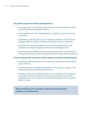 EN0909A5_TEV_A4   17/6/08   9:39 am   Page 12




      12    Teaching Effective Vocabulary




                  Using talk to support vocabulary development by:

                      • Encouraging the use of talk or response partners whereby pupils can share
                        and orally rehearse ideas before writing.

                      • Asking pupils to provide verbal feedback in response to a piece of writing
                        or question.

                      • Establishing a role play/drama area to develop confidence and functional
                        language skills, for example linked to a travel agents, café, or post office.

                      • Using drama to encourage pupils to use unfamiliar vocabulary in ‘safe’
                        situations to prompt a response and discussion of dialogue used.

                      • Developing STOP REWIND activities whereby pupils have a catch phrase to
                        interrupt read aloud sessions to ask about the meaning of words and phrases.

                  Create a language rich environment which supports vocabulary development by:

                      • Providing a range of quality texts and text types that link to and extend the
                        pupils’ interests.

                      • Creating interactive working walls/displays so that pupils can capture new,
                        exciting and unusual vocabulary for later use.

                      • Displaying whole class vocabulary choices, for example by using images of
                        the pupils, with speech bubbles showing good examples. This could be
                        populated by you or the pupils and regularly updated with links to specific
                        themes or texts.



                     Direct teaching of vocabulary enhances listening and
                     reading comprehension.
 