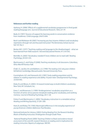 EN0909A5_TEV_A4   17/6/08   9:39 am   Page 13




                                                                                        Teaching Effective Vocabulary 13




                  References and further reading

                  Apthorp, H. (2006) ’Effects of a supplemental vocabulary programme in third grade
                  reading/language arts.’ Journal of Educational Research, 100:2, 67-79

                  Beals, D. (1997) ’Sources of support for learning words in conversation: evidence
                  from mealtimes.’ Child Language, 24:673-694.

                  Beck I and McKeown M (2007) ’Increasing you low income children’s oral vocabulary
                  repertoires through rich and focused instruction’ The Elementary School Journal
                  Vol 107, No 3

                  Becker, W.C. (1977) ’Teaching reading and language to the disadvantaged – what we
                  have learned from field research.’ Harvard Educational Review, 47: 518-543.

                  Biemiller, A. (2003) ’Vocabulary: needed if more children are to read well.’ Reading
                  Psychology, 24:323-335.

                  Blachnowicz, C. and Fisher, P. (2000) Teaching vocabulary in all classrooms. Columbus,
                  Ohio: Merrill Prentice Hall.

                  Chall, J.S., Jacobs, V.A. and Baldwin, L.E. (1990) The reading crisis: why poor children
                  fall behind. Cambridge, Massachusetts: Harvard University Press.

                  Cunningham, A.E. and Stanovich, K.E. (1997) ’Early reading acquisition and its
                  relation to reading experience and ability 10 years later.’ Developmental Psychology,
                  33:934-945

                  Duke, N. and Moses, A. (2003) 10 research tested ways to build children’s vocabulary.
                  New York, NY: Scholastic Inc.

                  Ewer, C. and Brownson, S. (1999) ’Kindergarteners’ vocabulary acquisition as a
                  function of active versus passive storybook reading, prior vocabulary, and working
                  memory.’ Journal of Reading Psychology, 20:11-20

                  Fisher, P. and Blachnowicz, C. (2005) ’Vocabulary instruction in a remedial setting.’
                  Reading and Writing Quarterly, 21:281-300.

                  Hant, B. and Risley, T.R. (1995) Meaningful differences in the everyday experience of
                  young American children. Baltimore: Paul Brookes.

                  National Institute for Literacy (2003) Putting Reading First: the Research Building
                  Blocks of Reading Instruction, Kindergarten through Grade Three.

                   National Reading Panel (2000) Teaching Children to Read: and evidence-based
                  assessment of the scientific research literature on reading and its implications for
                  reading instruction. Reports of subgroups. NICHD.
 