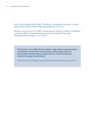 EN0909A5_TEV_A4   17/6/08   9:39 am   Page 14




      14    Teaching Effective Vocabulary




                  Stahl, S. and Fairbanks, M.M. (1986) ’The effects of vocabulary instruction: a model
                  based meta-analysis.’ Review of Educational Research, 56:72-110

                  Weizman, Z.O. and Snow, C.E. (2001) ’Lexical input as related to children’s vocabulary
                  acquisition: effects of sophisticated exposure and support for meaning.’
                  Developmental Psychology, 37 (2): 265-279




                      With thanks to the following foundation stage, primary and secondary
                      practitioners: David Atter, Suzanne Bello, Andrea Blyth, Di Bruce,
                      Lesley Childs, Graham Gibson, Gayle Gorman, Charlotte Hacking,
                      Charlotte Savage, Craig Woollard.

                      Thanks also to Sue Phillips, Jenny Buckland and Victoria White at the DCSF.
 