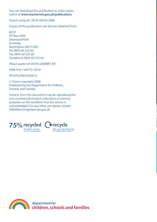 EN0909A5_TEV_A4   17/6/08   9:39 am   Page 1




      You can download this publication or order copies
      online at www.teachernet.gov.uk/publications
      Search using ref: DCSF-00376-2008
      Copies of this publication can also be obtained from:
      DCSF
      PO Box 5050
      Sherwood Park
      Annesley
      Nottingham NG15 0DJ
      Tel: 0845 60 222 60
      Fax: 0845 60 333 60
      Textphone: 0845 60 555 60
      Please quote ref: 00376-2008BKT-EN
      ISBN: 978-1-84775-105-8
      PP/APG/ENG/0508/53
      © Crown copyright 2008
      Published by the Department for Children,
      Schools and Families
      Extracts from this document may be reproduced for
      non-commercial research, education or training
      purposes on the condition that the source is
      acknowledged. For any other use please contact
      HMSOlicensing@opsi.gsi.gov.uk
 
