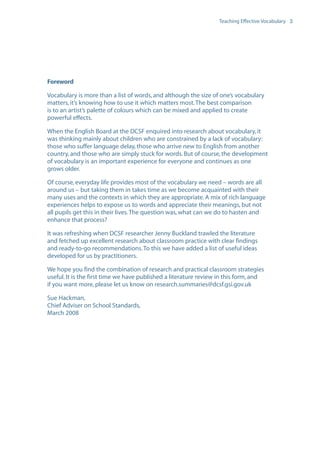EN0909A5_TEV_A4   17/6/08   9:39 am   Page 3




                                                                                    Teaching Effective Vocabulary 3




                  Foreword

                  Vocabulary is more than a list of words, and although the size of one’s vocabulary
                  matters, it’s knowing how to use it which matters most. The best comparison
                  is to an artist’s palette of colours which can be mixed and applied to create
                  powerful effects.

                  When the English Board at the DCSF enquired into research about vocabulary, it
                  was thinking mainly about children who are constrained by a lack of vocabulary:
                  those who suffer language delay, those who arrive new to English from another
                  country, and those who are simply stuck for words. But of course, the development
                  of vocabulary is an important experience for everyone and continues as one
                  grows older.

                  Of course, everyday life provides most of the vocabulary we need – words are all
                  around us – but taking them in takes time as we become acquainted with their
                  many uses and the contexts in which they are appropriate. A mix of rich language
                  experiences helps to expose us to words and appreciate their meanings, but not
                  all pupils get this in their lives. The question was, what can we do to hasten and
                  enhance that process?

                  It was refreshing when DCSF researcher Jenny Buckland trawled the literature
                  and fetched up excellent research about classroom practice with clear findings
                  and ready-to-go recommendations. To this we have added a list of useful ideas
                  developed for us by practitioners.

                  We hope you find the combination of research and practical classroom strategies
                  useful. It is the first time we have published a literature review in this form, and
                  if you want more, please let us know on research.summaries@dcsf.gsi.gov.uk

                  Sue Hackman,
                  Chief Adviser on School Standards,
                  March 2008
 