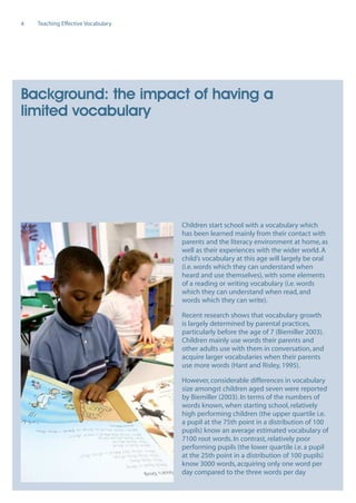 EN0909A5_TEV_A4   17/6/08   9:39 am   Page 4




      4     Teaching Effective Vocabulary




      Background: the impact of having a
      limited vocabulary




                                               Children start school with a vocabulary which
                                               has been learned mainly from their contact with
                                               parents and the literacy environment at home, as
                                               well as their experiences with the wider world. A
                                               child’s vocabulary at this age will largely be oral
                                               (i.e. words which they can understand when
                                               heard and use themselves), with some elements
                                               of a reading or writing vocabulary (i.e. words
                                               which they can understand when read, and
                                               words which they can write).

                                               Recent research shows that vocabulary growth
                                               is largely determined by parental practices,
                                               particularly before the age of 7 (Biemiller 2003).
                                               Children mainly use words their parents and
                                               other adults use with them in conversation, and
                                               acquire larger vocabularies when their parents
                                               use more words (Hant and Risley, 1995).

                                               However, considerable differences in vocabulary
                                               size amongst children aged seven were reported
                                               by Biemiller (2003). In terms of the numbers of
                                               words known, when starting school, relatively
                                               high performing children (the upper quartile i.e.
                                               a pupil at the 75th point in a distribution of 100
                                               pupils) know an average estimated vocabulary of
                                               7100 root words. In contrast, relatively poor
                                               performing pupils (the lower quartile i.e. a pupil
                                               at the 25th point in a distribution of 100 pupils)
                                               know 3000 words, acquiring only one word per
                                               day compared to the three words per day
 