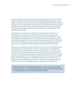 EN0909A5_TEV_A4   17/6/08   9:39 am   Page 5




                                                                                        Teaching Effective Vocabulary 5




                  acquired by children with the largest vocabularies. Although White et al. (1989)
                  demonstrated that children from a disadvantaged background typically have a
                  smaller vocabulary than children from a more advantaged background, and that
                  the gap widens as children get older, Beals (1997) and Weizman and Snow (2001)
                  reported that the parents using and explaining high-level words was strongly
                  associated with the gaining of a larger vocabulary, even among children from
                  disadvantaged families.

                  Vocabulary is a strong indicator of reading success (Biemiller, 2003). It was
                  established in the 1970s that children’s declining reading comprehension
                  compared to more able peers from age 8 onwards largely resulted from a lack
                  of vocabulary knowledge (Becker, 1977), and that this was primarily caused by a
                  lack of learning opportunities, not a lack of natural ability. Chall et al. (1990) also
                  found that disadvantaged students showed declining reading comprehension
                  as their narrow vocabulary limited what they could understand from texts.

                  Having a low vocabulary can trap children in a vicious circle, since children who
                  cannot read more advanced texts miss out on opportunities to extend their
                  vocabulary (Fisher and Blachnowicz, 2005) and are also less successful in using
                  strategies for word learning (Blachnowicz and Fisher, 2000). Cunningham and
                  Stanovich (1997) reported that spoken assessment of vocabulary levels in pupils
                  aged 6 accounted for 30% of reading comprehension variance at age 16, whilst
                  Becker (1977) identified poor vocabulary knowledge as the primary cause of
                  academic failure of disadvantaged students. This means that children with low
                  vocabularies need to be targeted early, since catching up is very difficult.


                     Children with low vocabularies would have to learn words much faster
                     than their peers, at a rate of three to four root words per day, if they were
                     to catch up within five or six years. Biemiller (2003)
 