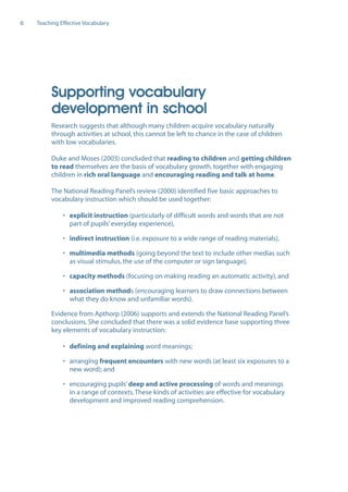 EN0909A5_TEV_A4   17/6/08   9:39 am   Page 6




      6     Teaching Effective Vocabulary




                  Supporting vocabulary
                  development in school
                  Research suggests that although many children acquire vocabulary naturally
                  through activities at school, this cannot be left to chance in the case of children
                  with low vocabularies.

                  Duke and Moses (2003) concluded that reading to children and getting children
                  to read themselves are the basis of vocabulary growth, together with engaging
                  children in rich oral language and encouraging reading and talk at home.

                  The National Reading Panel’s review (2000) identified five basic approaches to
                  vocabulary instruction which should be used together:

                      • explicit instruction (particularly of difficult words and words that are not
                        part of pupils’ everyday experience),

                      • indirect instruction (i.e. exposure to a wide range of reading materials),

                      • multimedia methods (going beyond the text to include other medias such
                        as visual stimulus, the use of the computer or sign language),

                      • capacity methods (focusing on making reading an automatic activity), and

                      • association methods (encouraging learners to draw connections between
                        what they do know and unfamiliar words).

                  Evidence from Apthorp (2006) supports and extends the National Reading Panel’s
                  conclusions. She concluded that there was a solid evidence base supporting three
                  key elements of vocabulary instruction:

                      • defining and explaining word meanings;

                      • arranging frequent encounters with new words (at least six exposures to a
                        new word); and

                      • encouraging pupils’ deep and active processing of words and meanings
                        in a range of contexts. These kinds of activities are effective for vocabulary
                        development and improved reading comprehension.
 