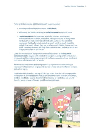 EN0909A5_TEV_A4   17/6/08   9:39 am   Page 7




                                                                                    Teaching Effective Vocabulary 7




                  Fisher and Blachnowicz (2005) additionally recommended:

                      • ensuring the learning environment is word rich;

                      • addressing vocabulary learning as a distinct area in the curriculum;

                      • careful selection of appropriate words for planned teaching and
                        reinforcement (for example, words that have parts found in many other
                        words, such as medicine/medical/medicate). Duke and Moses (2003)
                        concluded that key factors in deciding which words to teach explicitly
                        include how easily related they are to other words children know, and how
                        much knowing the word will help them with the texts and experiences are
                        likely to encounter in the future.

                  Duke and Moses (2003) also pointed to the effectiveness of raising word
                  consciousness by playing with words through games, songs and humour, and
                  encouraging children to recognise when they have encountered new words and
                  notice special characteristics of words.

                  All of these studies reiterate the importance of repetition in the learning of
                  vocabulary: children must engage with a word several times in different contexts
                  before it is learnt.

                  The National Institute for Literacy (2003) concluded that, since it is not possible
                  for teachers to provide specific instruction for all the words children don’t know,
                  children need to be able to determine the meaning of words that are new to
                  them by using a range of taught word learning strategies.
 
