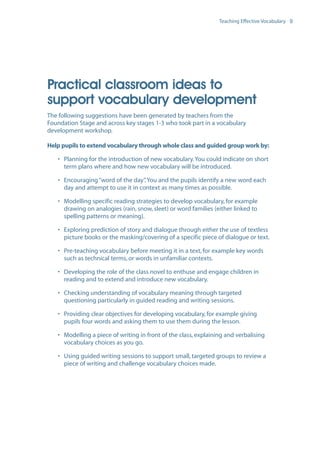 EN0909A5_TEV_A4   17/6/08   9:39 am   Page 9




                                                                                    Teaching Effective Vocabulary 9




                  Practical classroom ideas to
                  support vocabulary development
                  The following suggestions have been generated by teachers from the
                  Foundation Stage and across key stages 1-3 who took part in a vocabulary
                  development workshop.

                  Help pupils to extend vocabulary through whole class and guided group work by:

                      • Planning for the introduction of new vocabulary. You could indicate on short
                        term plans where and how new vocabulary will be introduced.

                      • Encouraging “word of the day” You and the pupils identify a new word each
                                                       .
                        day and attempt to use it in context as many times as possible.

                      • Modelling specific reading strategies to develop vocabulary, for example
                        drawing on analogies (rain, snow, sleet) or word families (either linked to
                        spelling patterns or meaning).

                      • Exploring prediction of story and dialogue through either the use of textless
                        picture books or the masking/covering of a specific piece of dialogue or text.

                      • Pre-teaching vocabulary before meeting it in a text, for example key words
                        such as technical terms, or words in unfamiliar contexts.

                      • Developing the role of the class novel to enthuse and engage children in
                        reading and to extend and introduce new vocabulary.

                      • Checking understanding of vocabulary meaning through targeted
                        questioning particularly in guided reading and writing sessions.

                      • Providing clear objectives for developing vocabulary, for example giving
                        pupils four words and asking them to use them during the lesson.

                      • Modelling a piece of writing in front of the class, explaining and verbalising
                        vocabulary choices as you go.

                      • Using guided writing sessions to support small, targeted groups to review a
                        piece of writing and challenge vocabulary choices made.
 
