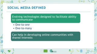SOCIAL MEDIA DEFINED
Evolving technologies designed to facilitate ability
to communicate
• One-to-one
• One-to-many
Can help in developing online communities with
shared interests
 