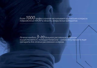 Более1000      профессионалов насчитывает крупнейшее в отрасли
подразделение НИОКР в области генерических препаратов.




Лечение каждого3-го     больного рассеянным склерозом
осуществляется с помощью Копаксона – самого популярного в мире
препарата для лечения рассеянного склероза.
 
