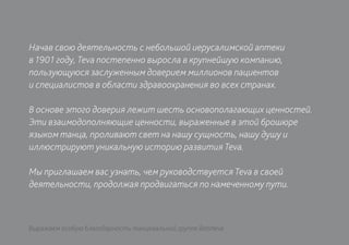 Начав свою деятельность с небольшой иерусалимской аптеки
в 1901 году, Teva постепенно выросла в крупнейшую компанию,
пользующуюся заслуженным доверием миллионов пациентов
и специалистов в области здравоохранения во всех странах.

В основе этого доверия лежит шесть основополагающих ценностей.
Эти взаимодополняющие ценности, выраженные в этой брошюре
языком танца, проливают свет на нашу сущность, нашу душу и
иллюстрируют уникальную историю развития Teva.

Мы приглашаем вас узнать, чем руководствуется Teva в своей
деятельности, продолжая продвигаться по намеченному пути.



Выражаем особую благодарность танцевальной группе Batsheva
 