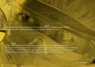 Мы осуществляем свою деятельность в  60   странах мира, вдвое
расширив своё представительство за последние 10 лет.




Более50    производственных предприятий, сертифицированных
Федеральным управлением США по контролю качества продуктов питания,
напитков и лекарственных препаратов (FDA) и Европейским агентством
лекарственных средств (EMA), расположенных по всему миру.



                                                                 На 31 декабря 2011 г.
 