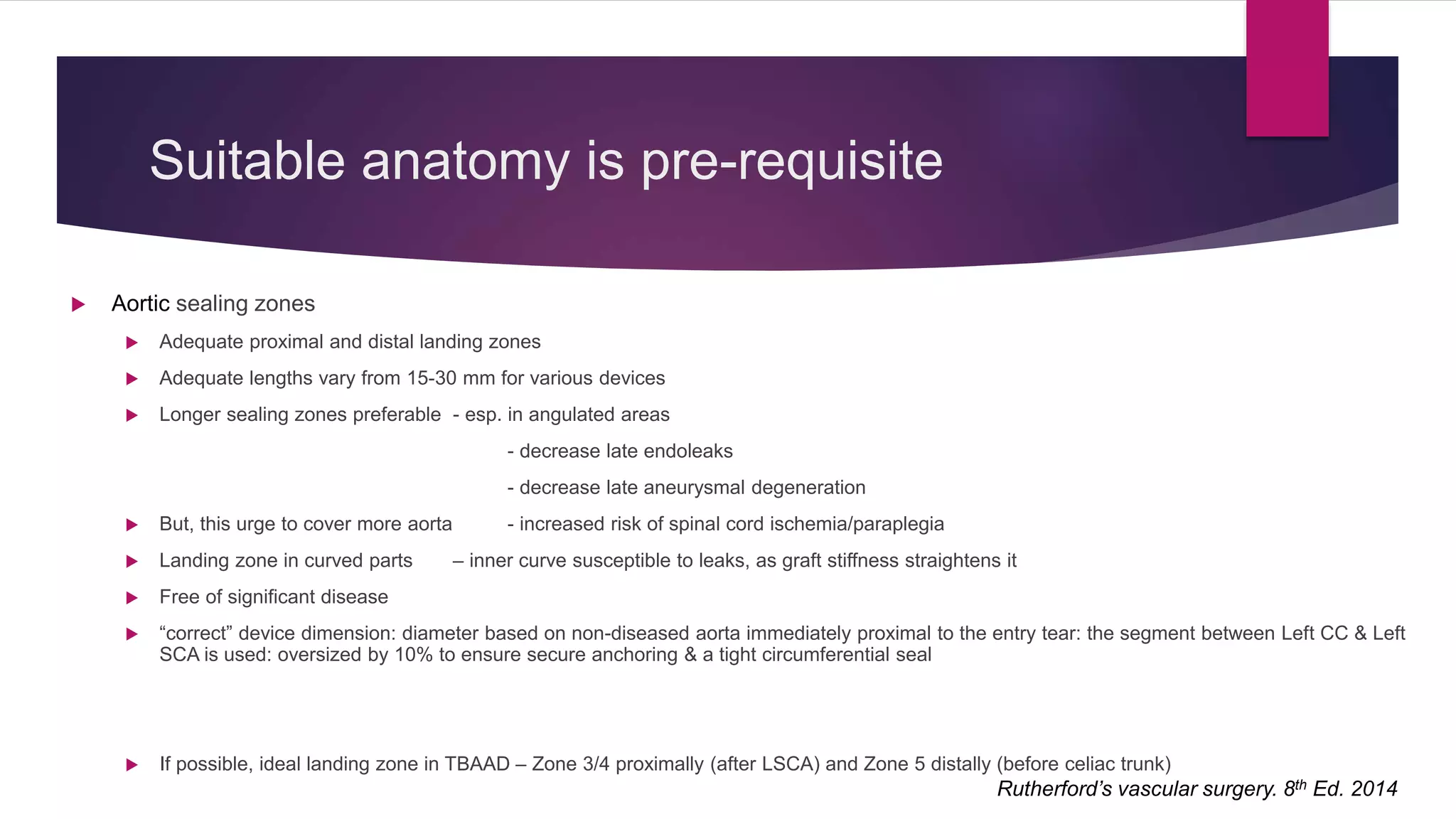 Suitable anatomy is pre-requisite
 Aortic sealing zones
 Adequate proximal and distal landing zones
 Adequate lengths vary from 15-30 mm for various devices
 Longer sealing zones preferable - esp. in angulated areas
- decrease late endoleaks
- decrease late aneurysmal degeneration
 But, this urge to cover more aorta - increased risk of spinal cord ischemia/paraplegia
 Landing zone in curved parts – inner curve susceptible to leaks, as graft stiffness straightens it
 Free of significant disease
 “correct” device dimension: diameter based on non-diseased aorta immediately proximal to the entry tear: the segment between Left CC & Left
SCA is used: oversized by 10% to ensure secure anchoring & a tight circumferential seal
 If possible, ideal landing zone in TBAAD – Zone 3/4 proximally (after LSCA) and Zone 5 distally (before celiac trunk)
Rutherford’s vascular surgery. 8th Ed. 2014
 