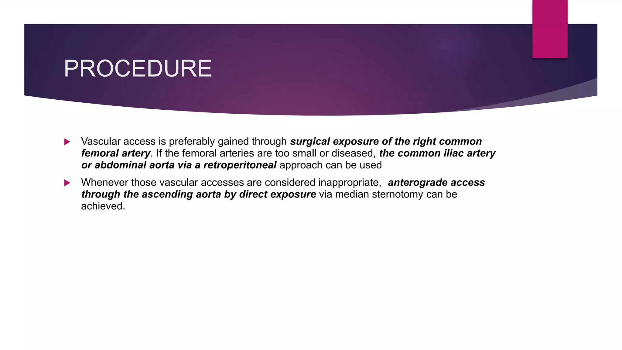 PROCEDURE
 Vascular access is preferably gained through surgical exposure of the right common
femoral artery. If the femoral arteries are too small or diseased, the common iliac artery
or abdominal aorta via a retroperitoneal approach can be used
 Whenever those vascular accesses are considered inappropriate, anterograde access
through the ascending aorta by direct exposure via median sternotomy can be
achieved.
 