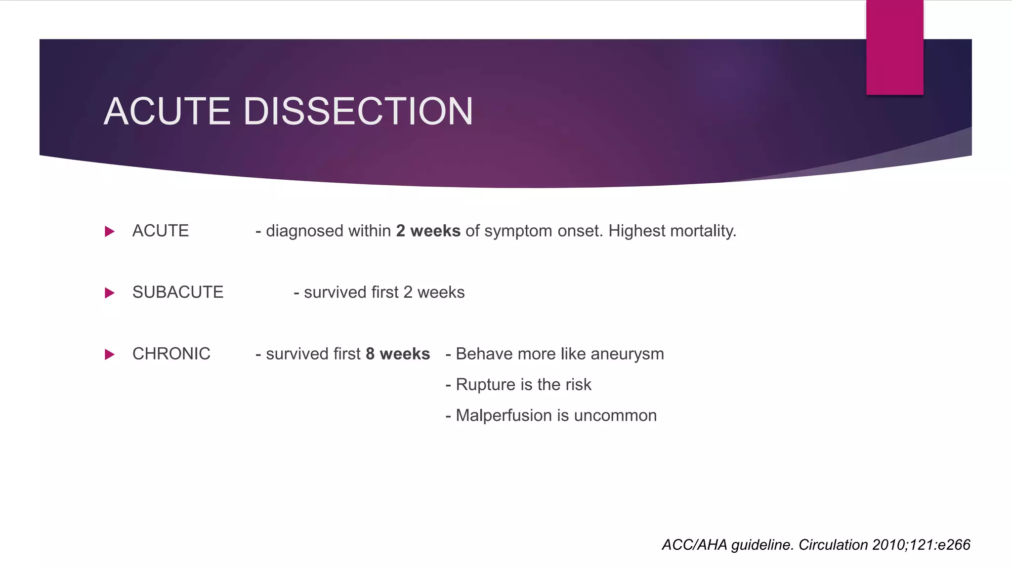 ACUTE DISSECTION
 ACUTE - diagnosed within 2 weeks of symptom onset. Highest mortality.
 SUBACUTE - survived first 2 weeks
 CHRONIC - survived first 8 weeks - Behave more like aneurysm
- Rupture is the risk
- Malperfusion is uncommon
ACC/AHA guideline. Circulation 2010;121:e266
 