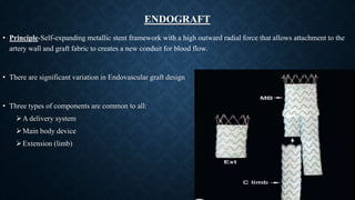 ENDOGRAFT
• Principle-Self-expanding metallic stent framework with a high outward radial force that allows attachment to the
artery wall and graft fabric to creates a new conduit for blood flow.
• There are significant variation in Endovascular graft design
• Three types of components are common to all:
A delivery system
Main body device
Extension (limb)
 