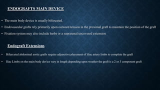 ENDOGRAFTS MAIN DEVICE
• The main body device is usually bifurcated.
• Endovascular grafts rely primarily upon outward tension in the proximal graft to maintain the position of the graft
• Fixation system may also include barbs or a suprarenal uncovered extension
Endograft Extensions
• Bifurcated abdominal aortic grafts require adjunctive placement of iliac artery limbs to complete the graft
• Iliac Limbs on the main body device vary in length depending upon weather the graft is a 2 or 3 component graft
 