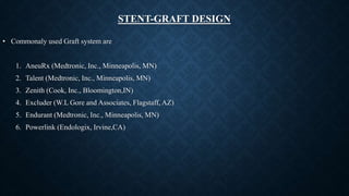 STENT-GRAFT DESIGN
• Commonaly used Graft system are
1. AneuRx (Medtronic, Inc., Minneapolis, MN)
2. Talent (Medtronic, Inc., Minneapolis, MN)
3. Zenith (Cook, Inc., Bloomington,IN)
4. Excluder (W.L Gore and Associates, Flagstaff, AZ)
5. Endurant (Medtronic, Inc., Minneapolis, MN)
6. Powerlink (Endologix, Irvine,CA)
 