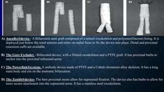 A) AneuRx®device - A Bifurcated stent graft composed of a nitinol exoskeleton and polyester(Dacron) lining. It is
deployed just below the renal arteries and relies on radial force to fix the device into place. Distal and proximal
extension cuffs are available.
B) The Gore Excluder - Bifurcated device, with a Nitinol exoskeleton and a PTFE graft. It has proximal barbs to
anchor into the proximal infrarenal aorta.
C) The Powerlink®system- A unibody device made of PTFE and a Cobalt chromium alloy skeleton. It has a long
main body and sits on the anatomic bifurcation.
D) The Zenith®device- The bare proximal stents allow for suprarenal fixation. The device also has barbs to allow for
more secure attachment into the suprarenal aorta. It has a stainless steel exoskeleton.
 