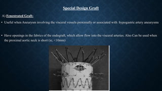 A) Fenestrated Graft-
• Useful when Aneurysm involving the visceral vessels proximally or associated with hypogastric artery aneurysms
• Have openings in the fabrics of the endograft, which allow flow into the visceral arteries. Also Can be used when
the proximal aortic neck is short (ie, <10mm)
Special Design Graft
 