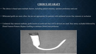 CHOICE OF GRAFT
• The choice is based upon multiple factors, including patient anatomy, operator preference and cost
• Bifurcated grafts are more often, but are not appropriate for patients with unilateral severe iliac stenosis or occlusion
• Unilateral iliac stenosis-unibody grafts known as aorta-uni-iliac (AUI) devices are used. Iliac artery occluded followed by
Distal Femoro-Femoro Bypass Grafting to maintain Distal limb perfusion.
 