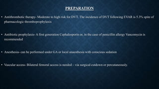 PREPARATION
• Antithrombotic therapy- Moderate to high risk for DVT. The incidence of DVT following EVAR is 5.3% spite of
pharmacologic thromboprophylaxis
• Antibiotic prophylaxis- A first generation Cephalosporin or, in the case of penicillin allergy Vancomycin is
recommended
• Anesthesia- can be performed under GA or local anaesthesia with conscious sedation
• Vascular access- Bilateral femoral access is needed – via surgical cutdown or percutaneously.
 