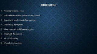 PROCEDURE
1. Gaining vascular access
2. Placement of arterial guidewires and sheaths
3. Imaging to confirm aortoiliac anatomy
4. Main body deployment
5. Gate cannulation (bifurcated graft)
6. Iliac limb deployment
7. Graft ballooning
8. Completion imaginig
 