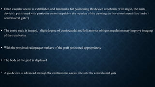 • Once vascular access is established and landmarks for positioning the device are obtain with angio, the main
device is positioned with particular attention paid to the location of the opening for the contralateral iliac limb (“
contralateral gate”)
• The aortic neck is imaged, slight degree of craniocaudal and left anterior oblique angulation may improve imaging
of the renal ostia
• With the proximal radiopaque markers of the graft positioned appropriately
• The body of the graft is deployed
• A guidewire is advanced through the contralateral access site into the contralateral gate
 