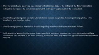 • Once the contralateral guidewire is positioned within the main body of the endograft, the deployment of the
endograft at the neck of the aneurysm is completed followed by deployment of the contralateral
• Once the Endograft component are in place, the attachment sites and endograft junctions are gently angioplastied with a
compliant or semi compliant balloon
• Completion angiography is performed to evaluate the patency of the renal arteries and evaluate for endoleak
• Guidewire access is maintained throughout the procedure but is particularly important when removing the main graft body
device sheath since disruption of the access vessels by an oversized sheath may not become apparent until after sheath has been
removed.
 