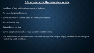 Advantages over Open-surgical repair
• Avoidance of long incisions in the thorax or abdomen
• No cross-clamping of the aorta
• Lower incidence of visceral, renal, and spinal cord ischemia
• Shorter hospital stay
• Reduced recovery time
• Lower complications such as blood loss and wound infections.
• It is more suitable for patients who are considered too high-risk for open surgery due to factors such as age or
underlying health conditions.
 