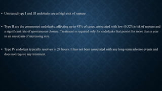 • Untreated type I and III endoleaks are at high risk of rupture
• Type II are the commonest endoleaks, affecting up to 43% of cases, associated with low (0.52%) risk of rupture and
a significant rate of spontaneous closure. Treatment is required only for endoleaks that persist for more than a year
in an aneurysm of increasing size.
• Type IV endoleak typically resolves in 24 hours. It has not been associated with any long-term adverse events and
does not require any treatment.
 