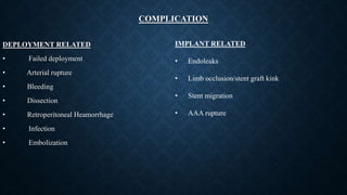 COMPLICATION
DEPLOYMENT RELATED
• Failed deployment
• Arterial rupture
• Bleeding
• Dissection
• Retroperitoneal Heamorrhage
• Infection
• Embolization
IMPLANT RELATED
• Endoleaks
• Limb occlusion/stent graft kink
• Stent migration
• AAA rupture
 