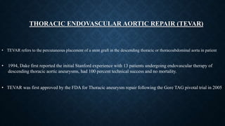 THORACIC ENDOVASCULAR AORTIC REPAIR (TEVAR)
• TEVAR refers to the percutaneous placement of a stent graft in the descending thoracic or thoracoabdominal aorta in patient
• 1994, Dake first reported the initial Stanford experience with 13 patients undergoing endovascular therapy of
descending thoracic aortic aneurysms, had 100 percent technical success and no mortality.
• TEVAR was first approved by the FDA for Thoracic aneurysm repair following the Gore TAG pivotal trial in 2005
 