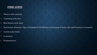 • Thoracic aortic aneurysm
• Penetrating aortic ulcer
• Blunt thoracic aortic injury
• Type B aortic dissection ( Type A Unsuitable for TEVAR due to involvement of Aortic valve and Proximity to Coronaries)
• Aortobronchial fistula
• Co-arctation
• Pseudoaneurysm
INDICATION
 