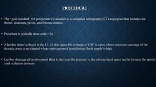 • The “gold standard” for preoperative evaluation is a computed tomography (CT) angiogram that includes the
thorax, abdomen, pelvis, and femoral arteries
• Procedure is typically done under GA
• A lumbar drain is placed in the L3-L4 disc space for drainage of CSF in cases where extensive coverage of the
thoracic aorta is anticipated where interruption of contributing blood supply is high
• Lumbar drainage of cerebrospinal fluid to decrease the pressure in the subarachnoid space and in increase the spinal
cord perfusion pressure
PROCEDURE
 