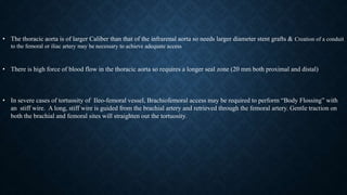 • The thoracic aorta is of larger Caliber than that of the infrarenal aorta so needs larger diameter stent grafts & Creation of a conduit
to the femoral or iliac artery may be necessary to achieve adequate access
• There is high force of blood flow in the thoracic aorta so requires a longer seal zone (20 mm both proximal and distal)
• In severe cases of tortuosity of Ileo-femoral vessel, Brachiofemoral access may be required to perform “Body Flossing” with
an stiff wire. A long, stiff wire is guided from the brachial artery and retrieved through the femoral artery. Gentle traction on
both the brachial and femoral sites will straighten out the tortuosity.
 