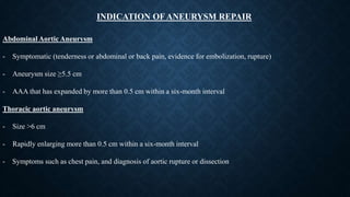 INDICATION OF ANEURYSM REPAIR
Abdominal Aortic Aneurysm
- Symptomatic (tenderness or abdominal or back pain, evidence for embolization, rupture)
- Aneurysm size ≥5.5 cm
- AAA that has expanded by more than 0.5 cm within a six-month interval
Thoracic aortic aneurysm
- Size >6 cm
- Rapidly enlarging more than 0.5 cm within a six-month interval
- Symptoms such as chest pain, and diagnosis of aortic rupture or dissection
 