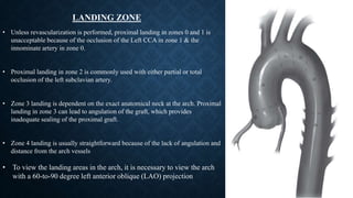 LANDING ZONE
• Unless revascularization is performed, proximal landing in zones 0 and 1 is
unacceptable because of the occlusion of the Left CCA in zone 1 & the
innominate artery in zone 0.
• Proximal landing in zone 2 is commonly used with either partial or total
occlusion of the left subclavian artery.
• Zone 3 landing is dependent on the exact anatomical neck at the arch. Proximal
landing in zone 3 can lead to angulation of the graft, which provides
inadequate sealing of the proximal graft.
• Zone 4 landing is usually straightforward because of the lack of angulation and
distance from the arch vessels
• To view the landing areas in the arch, it is necessary to view the arch
with a 60-to-90 degree left anterior oblique (LAO) projection
 