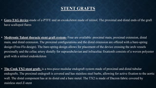 STENT GRAFTS
• Gore-TAG device-made of e-PTFE and an exoskeleton made of nitinol. The proximal and distal ends of the graft
have scalloped flares
• Medtronic Talent thoracic stent graft system- Four are available: proximal main, proximal extension, distal
main, and distal extension. The proximal configurations and the distal extension are offered with a bare-spring
design (Free-Flo design). The bare-spring design allows for placement of the device crossing the arch vessels
proximally and the celiac artery distally for suprasubclavian and infraceliac fixationIt consists of a woven polyester
graft with a nitinol endoskeleton
• The Cook TX2 stent graft- is a two-piece modular endograft system made of proximal and distal tubular
endografts. The proximal endograft is covered and has stainless steel barbs, allowing for active fixation to the aortic
wall. The distal component has at its distal end a bare metal. The TX2 is made of Dacron fabric covered by
stainless steel Z-stent
 